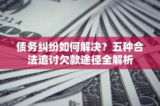 北京债务纠纷如何解决？五种合法追讨欠款途径全解析