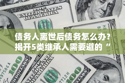 北京债务人离世后债务怎么办？揭开5类继承人需要避的“坑”