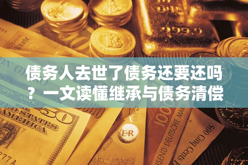 北京债务人去世了债务还要还吗？一文读懂继承与债务清偿